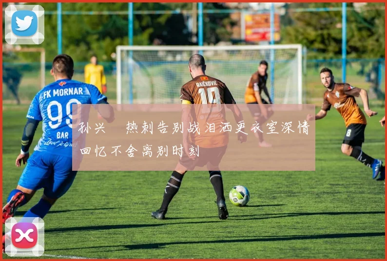 孙兴慜热刺告别战泪洒更衣室深情回忆不舍离别时刻