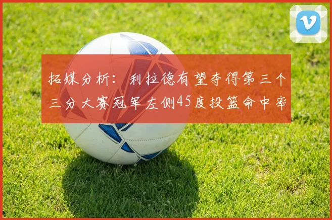 拓媒分析：利拉德有望夺得第三个三分大赛冠军左侧45度投篮命中率惊人