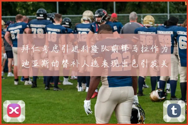 拜仁考虑引进科隆队前锋马拉作为迪亚斯的替补人选表现出色引发关注
