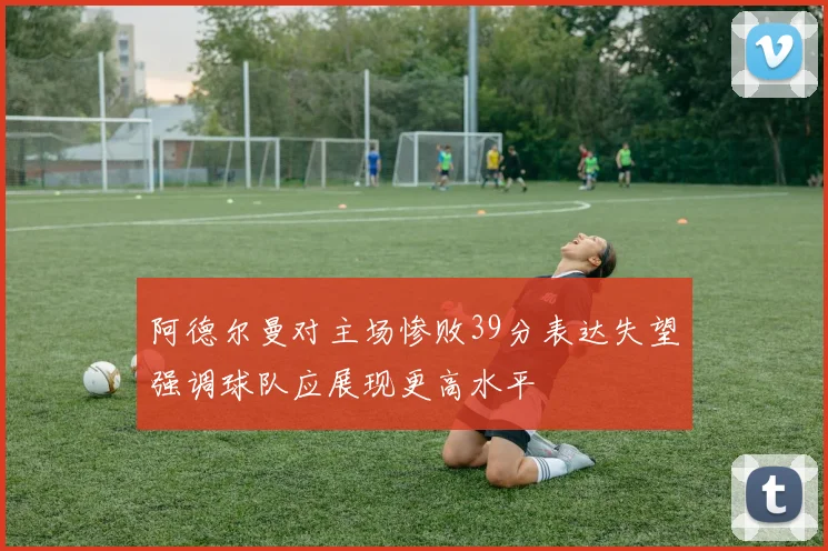 阿德尔曼对主场惨败39分表达失望强调球队应展现更高水平