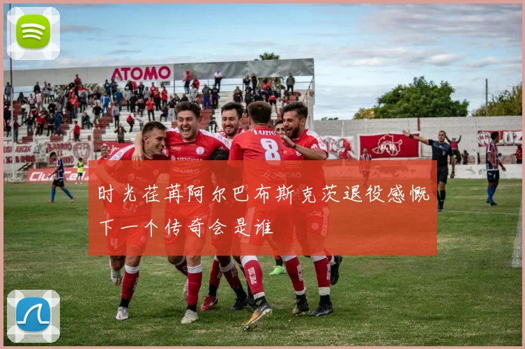时光荏苒阿尔巴布斯克茨退役感慨下一个传奇会是谁