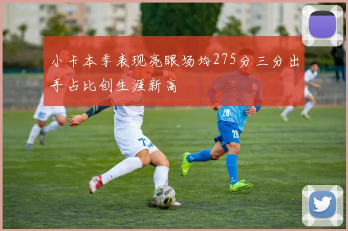小卡本季表现亮眼场均275分三分出手占比创生涯新高