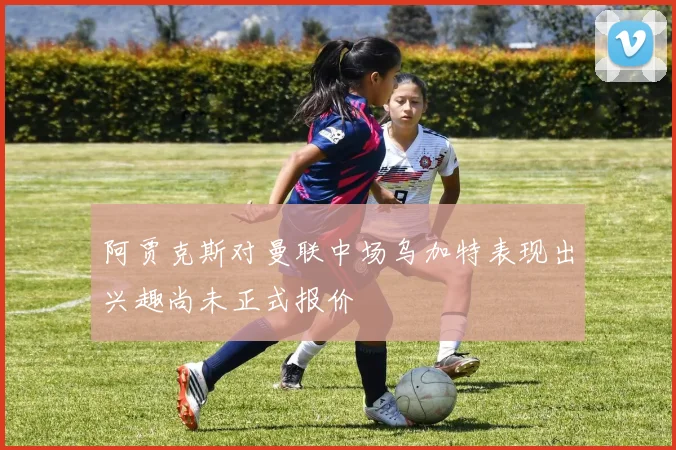 阿贾克斯对曼联中场乌加特表现出兴趣尚未正式报价