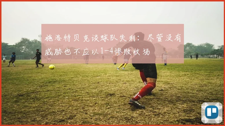 施洛特贝克谈球队失利：尽管没有威胁也不应以1-4惨败收场