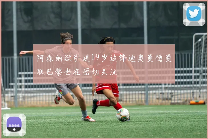 阿森纳欲引进19岁边锋迪奥曼德曼联巴黎也在密切关注