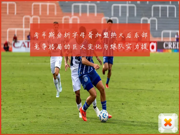 考辛斯分析字母哥加盟热火后东部竞争格局的巨大变化与球队实力提升