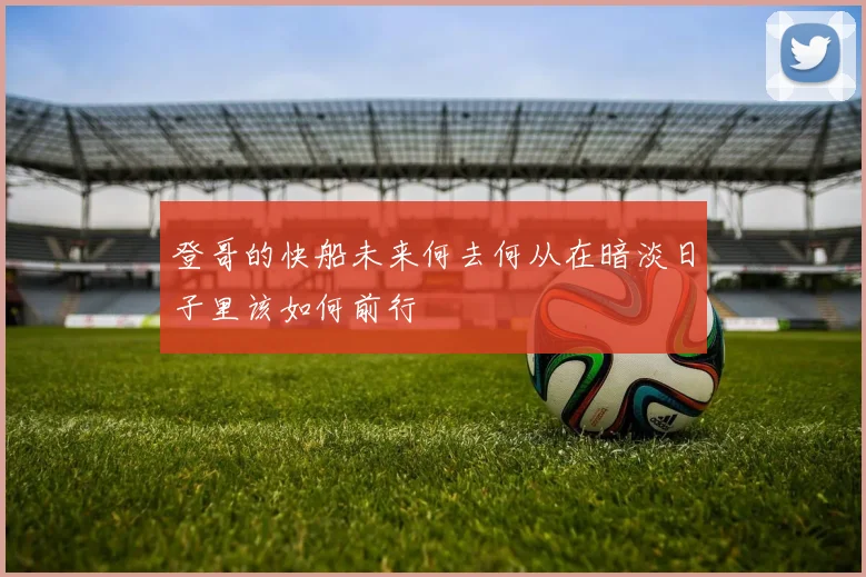 登哥的快船未来何去何从在暗淡日子里该如何前行