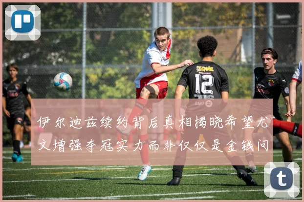 伊尔迪兹续约背后真相揭晓希望尤文增强夺冠实力而非仅仅是金钱问题