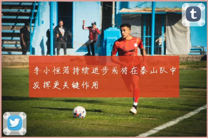 李小恒若持续进步或将在泰山队中发挥更关键作用