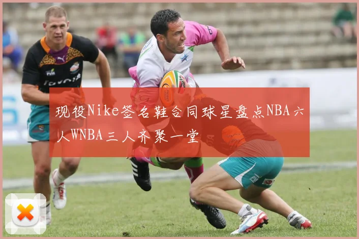 现役Nike签名鞋合同球星盘点NBA六人WNBA三人齐聚一堂