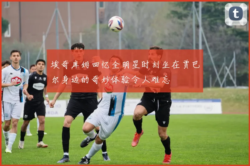 埃奇库姆回忆全明星时刻坐在贾巴尔身边的奇妙体验令人难忘