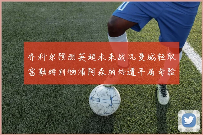 乔科尔预测英超未来战况曼城轻取富勒姆利物浦阿森纳均遭平局考验