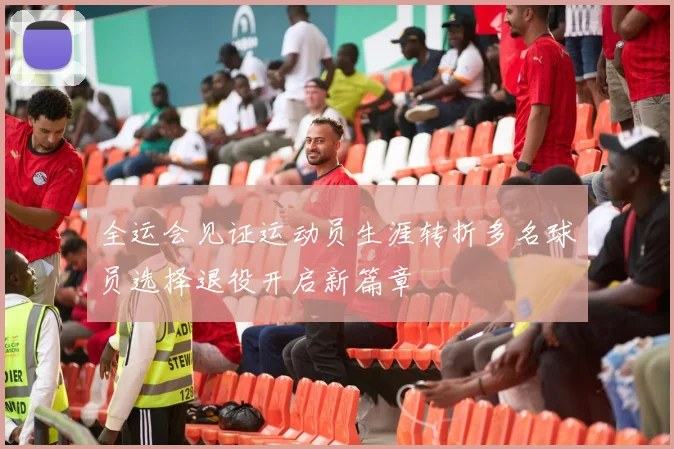 全运会见证运动员生涯转折多名球员选择退役开启新篇章