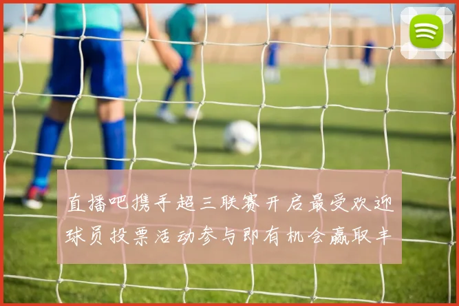 直播吧携手超三联赛开启最受欢迎球员投票活动参与即有机会赢取丰厚奖品