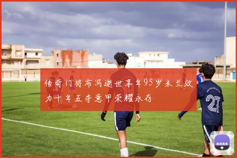 传奇门将布冯逝世享年95岁米兰效力十年五夺意甲荣耀永存