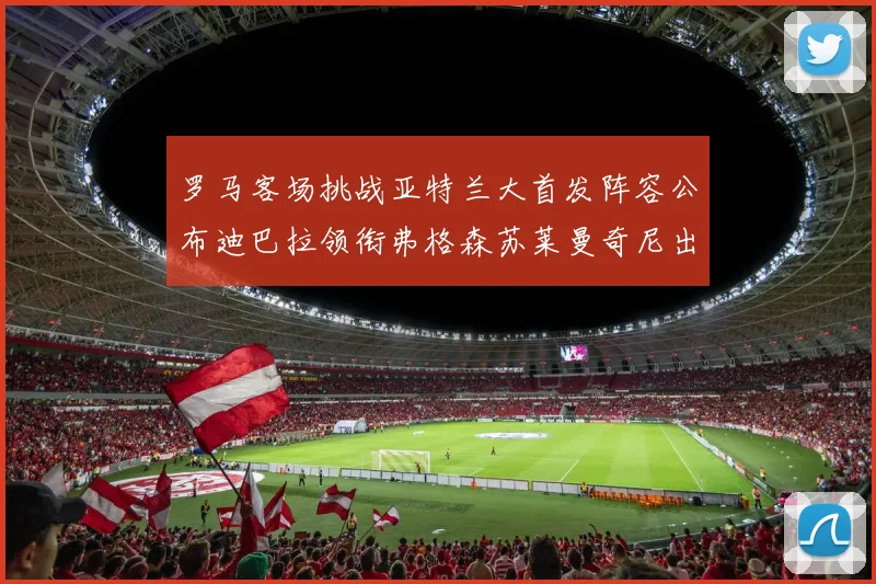 罗马客场挑战亚特兰大首发阵容公布迪巴拉领衔弗格森苏莱曼奇尼出战
