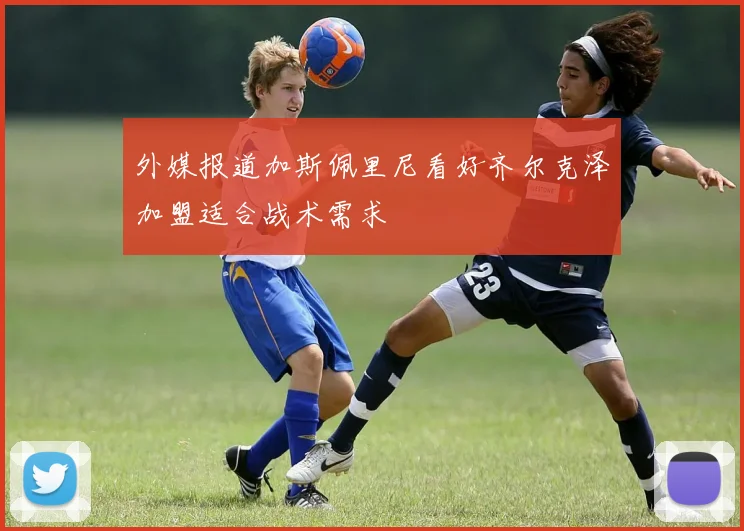 外媒报道加斯佩里尼看好齐尔克泽加盟适合战术需求